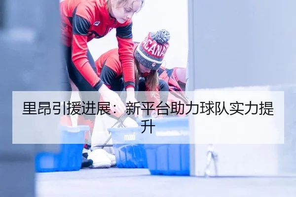 里昂引援进展：新平台助力球队实力提升