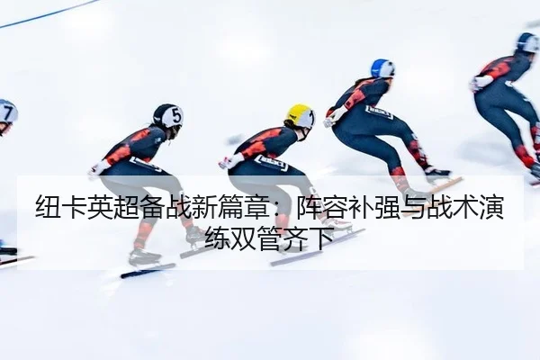 纽卡英超备战新篇章：阵容补强与战术演练双管齐下